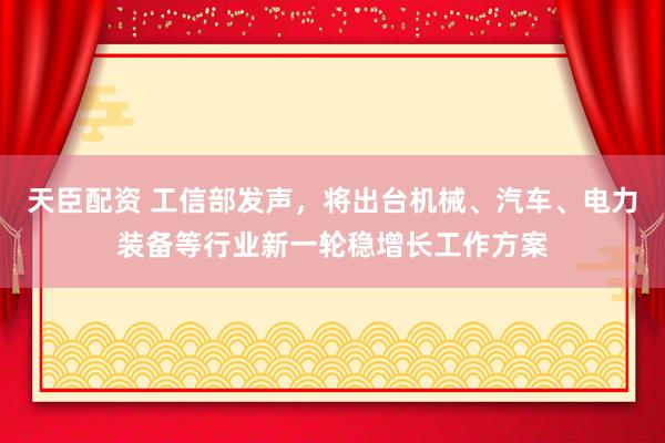 天臣配资 工信部发声，将出台机械、汽车、电力装备等行业新一轮稳增长工作方案
