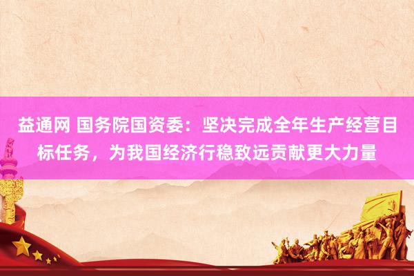 益通网 国务院国资委：坚决完成全年生产经营目标任务，为我国经济行稳致远贡献更大力量