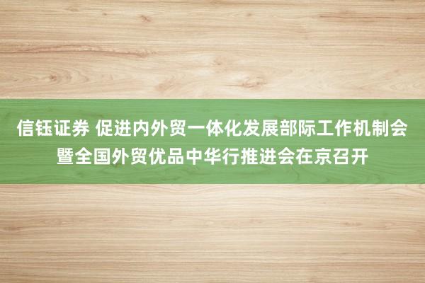 信钰证券 促进内外贸一体化发展部际工作机制会暨全国外贸优品中华行推进会在京召开
