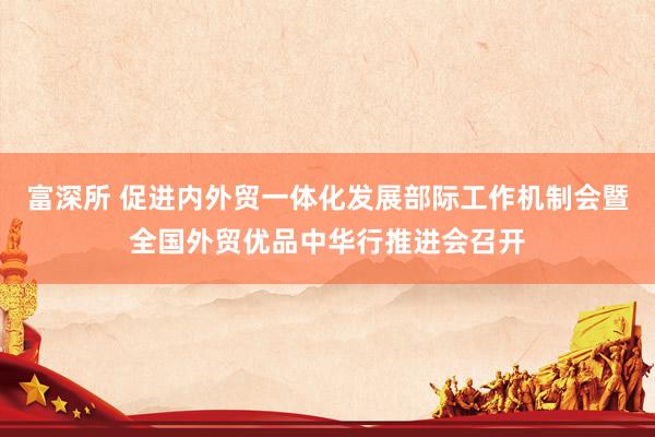 富深所 促进内外贸一体化发展部际工作机制会暨全国外贸优品中华行推进会召开