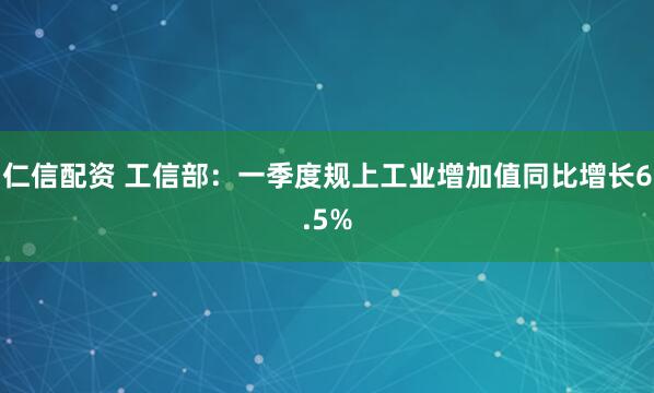 仁信配资 工信部：一季度规上工业增加值同比增长6.5%