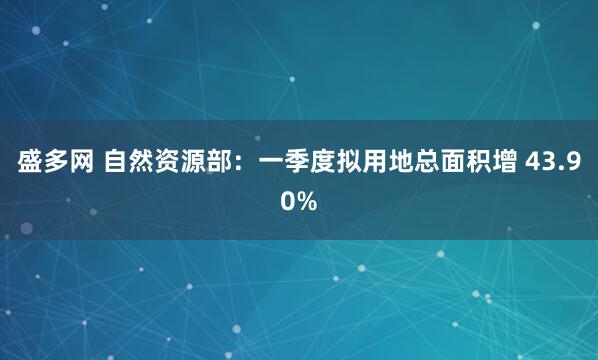 盛多网 自然资源部：一季度拟用地总面积增 43.90%