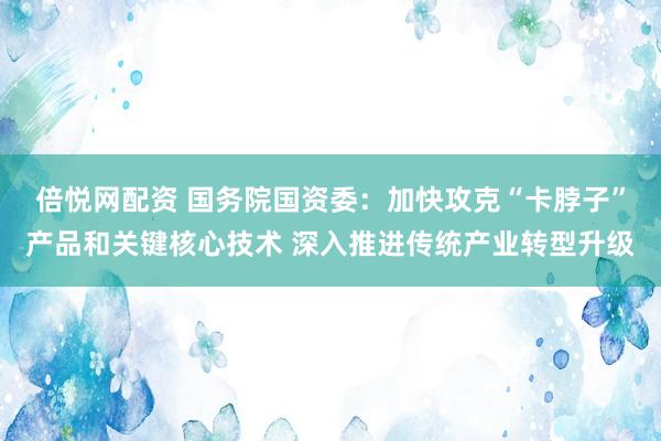 倍悦网配资 国务院国资委：加快攻克“卡脖子”产品和关键核心技术 深入推进传统产业转型升级