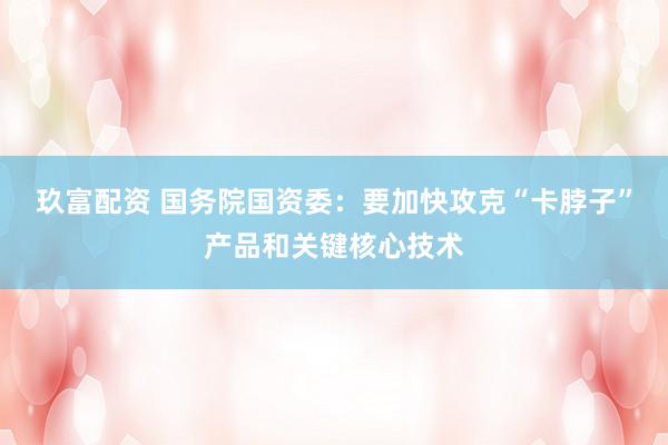 玖富配资 国务院国资委：要加快攻克“卡脖子”产品和关键核心技术