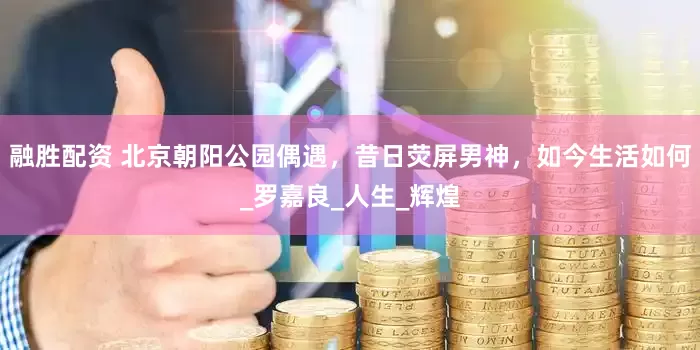 融胜配资 北京朝阳公园偶遇，昔日荧屏男神，如今生活如何_罗嘉良_人生_辉煌