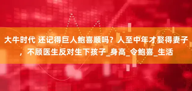 大牛时代 还记得巨人鲍喜顺吗？人至中年才娶得妻子，不顾医生反对生下孩子_身高_令鲍喜_生活
