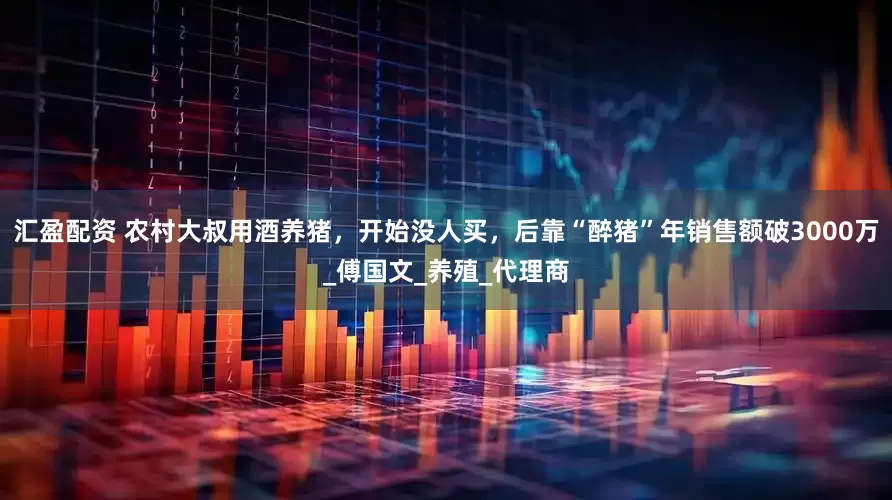 汇盈配资 农村大叔用酒养猪，开始没人买，后靠“醉猪”年销售额破3000万_傅国文_养殖_代理商