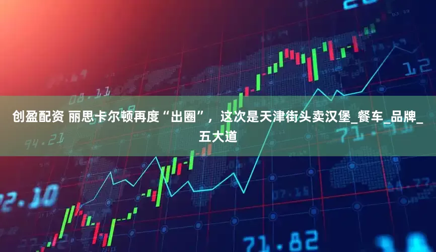 创盈配资 丽思卡尔顿再度“出圈”，这次是天津街头卖汉堡_餐车_品牌_五大道