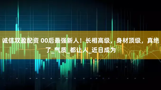 诚信双盈配资 00后最强新人！长相高级，身材顶级，真绝了_气质_都让人_近日成为