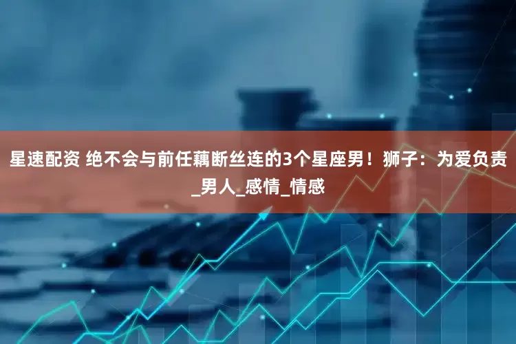 星速配资 绝不会与前任藕断丝连的3个星座男！狮子：为爱负责_男人_感情_情感