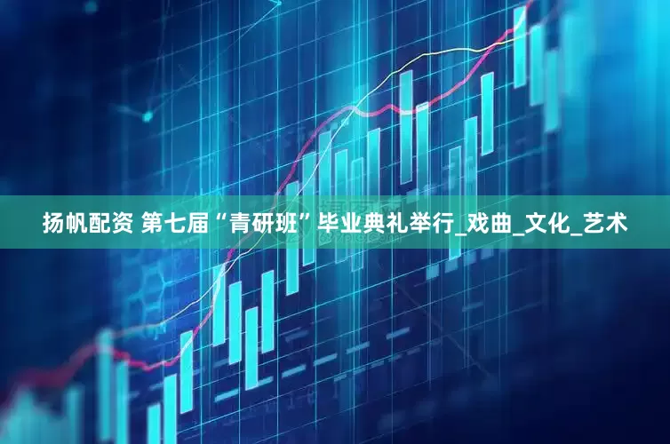 扬帆配资 第七届“青研班”毕业典礼举行_戏曲_文化_艺术