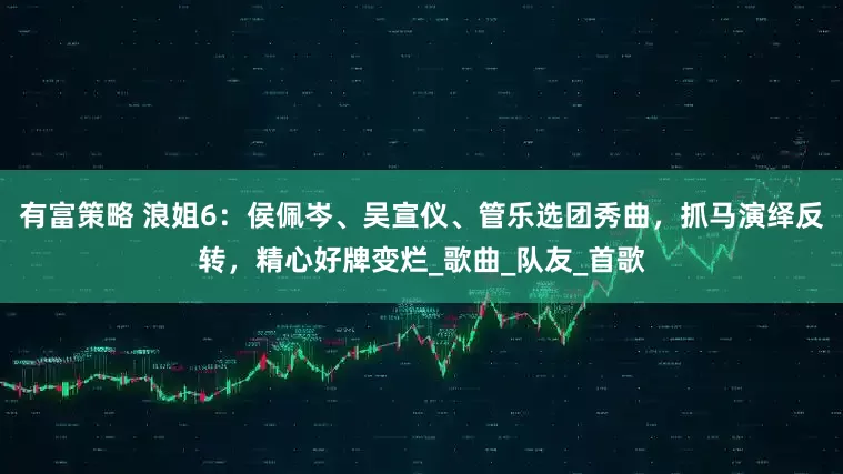 有富策略 浪姐6：侯佩岑、吴宣仪、管乐选团秀曲，抓马演绎反转，精心好牌变烂_歌曲_队友_首歌