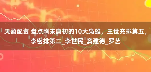 天盈配资 盘点隋末唐初的10大枭雄，王世充排第五，李密排第二_李世民_窦建德_罗艺