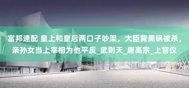 富邦速配 皇上和皇后两口子吵架，大臣背黑锅被杀，亲孙女当上宰相为他平反_武则天_唐高宗_上官仪