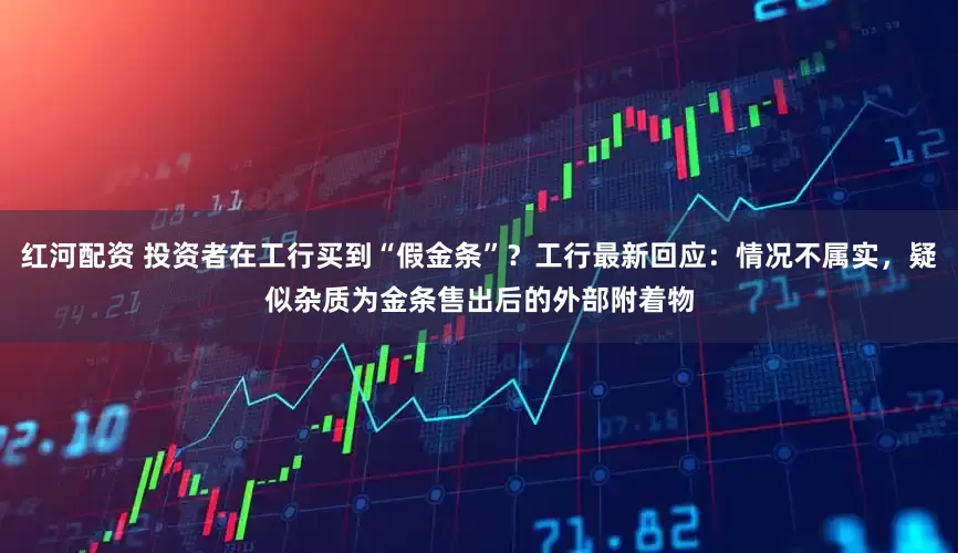 红河配资 投资者在工行买到“假金条”？工行最新回应：情况不属实，疑似杂质为金条售出后的外部附着物