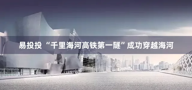 易投投 “千里海河高铁第一隧”成功穿越海河