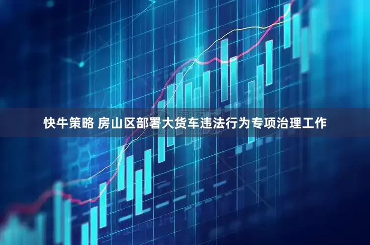 快牛策略 房山区部署大货车违法行为专项治理工作