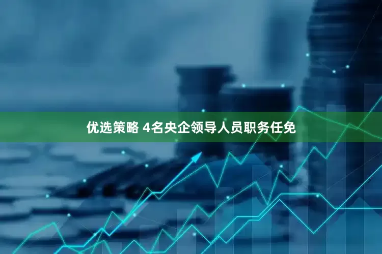 优选策略 4名央企领导人员职务任免