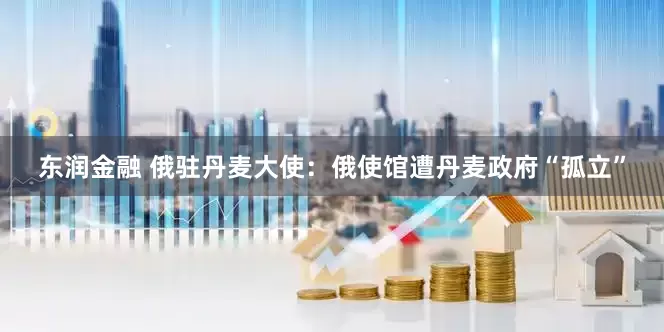 东润金融 俄驻丹麦大使：俄使馆遭丹麦政府“孤立”
