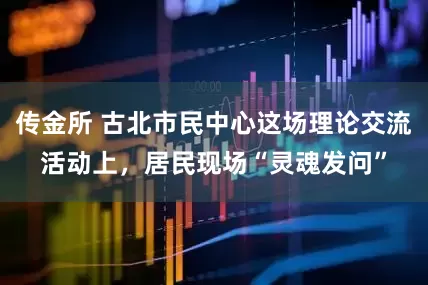 传金所 古北市民中心这场理论交流活动上，居民现场“灵魂发问”