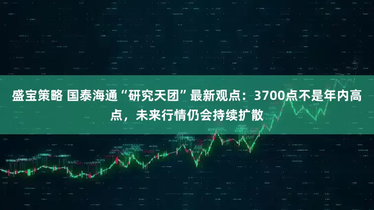 盛宝策略 国泰海通“研究天团”最新观点：3700点不是年内高点，未来行情仍会持续扩散