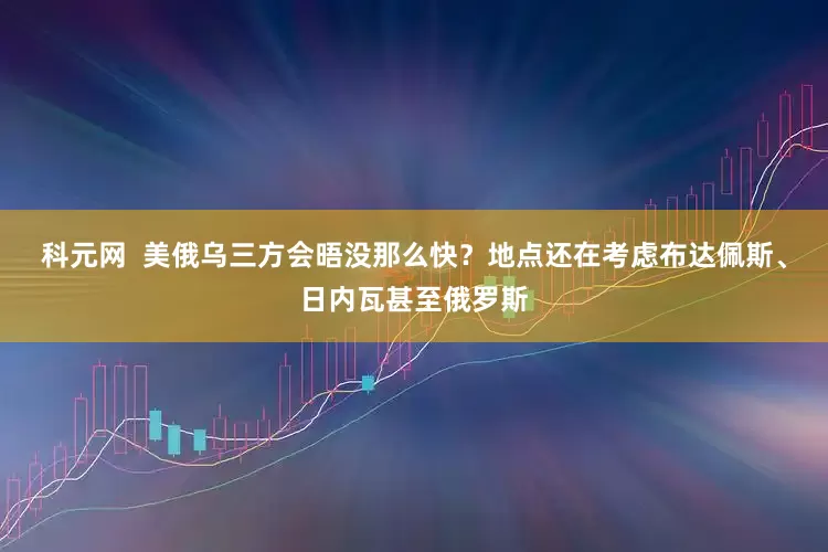科元网  美俄乌三方会晤没那么快？地点还在考虑布达佩斯、日内瓦甚至俄罗斯