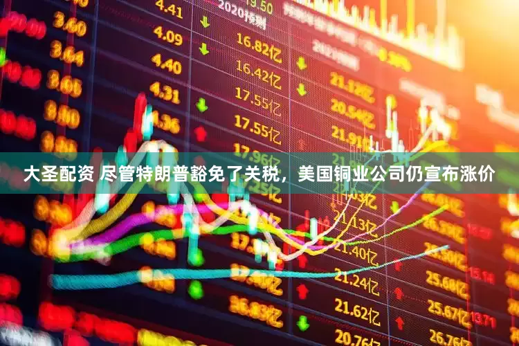 大圣配资 尽管特朗普豁免了关税，美国铜业公司仍宣布涨价