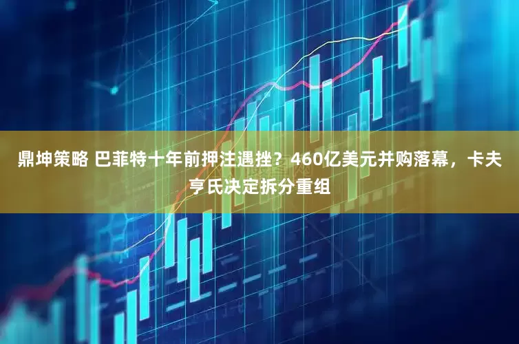 鼎坤策略 巴菲特十年前押注遇挫？460亿美元并购落幕，卡夫亨氏决定拆分重组