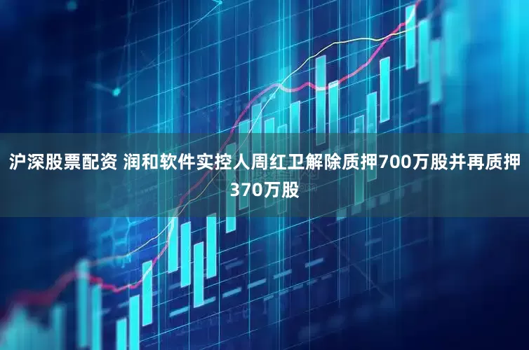 沪深股票配资 润和软件实控人周红卫解除质押700万股并再质押370万股