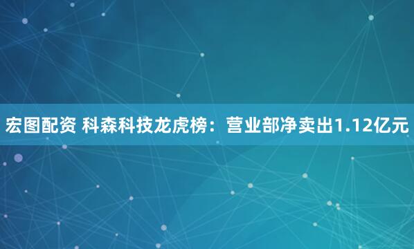 宏图配资 科森科技龙虎榜：营业部净卖出1.12亿元