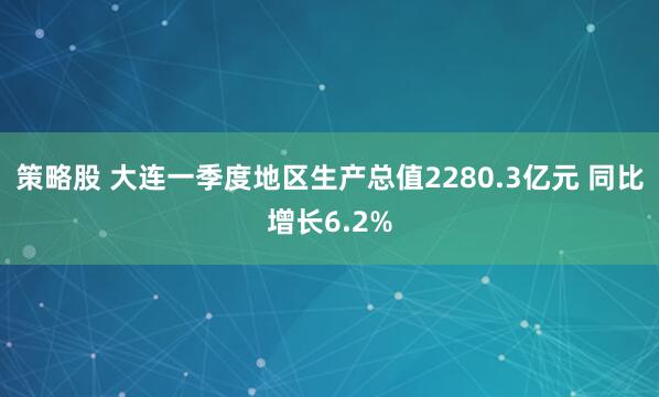 策略股 大连一季度地区生产总值2280.3亿元 同比增长6.2%