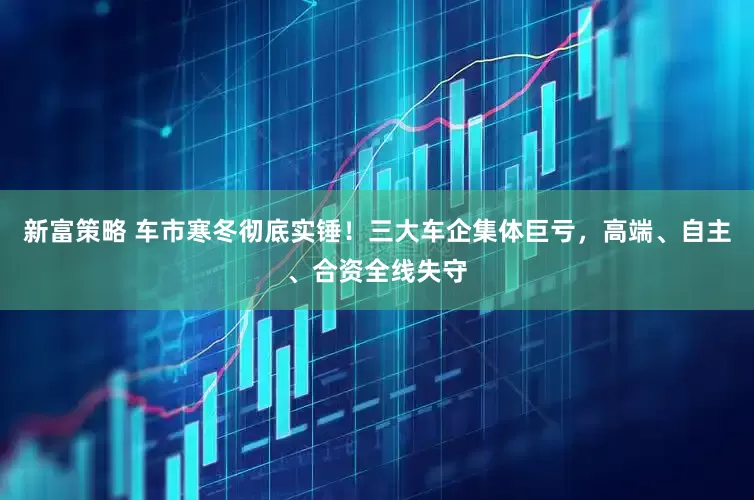 新富策略 车市寒冬彻底实锤！三大车企集体巨亏，高端、自主、合资全线失守