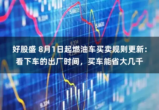 好股盛 8月1日起燃油车买卖规则更新：看下车的出厂时间，买车能省大几千