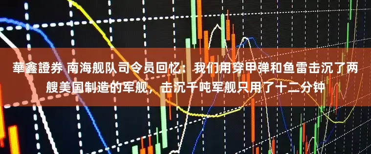 華鑫證券 南海舰队司令员回忆：我们用穿甲弹和鱼雷击沉了两艘美国制造的军舰，击沉千吨军舰只用了十二分钟