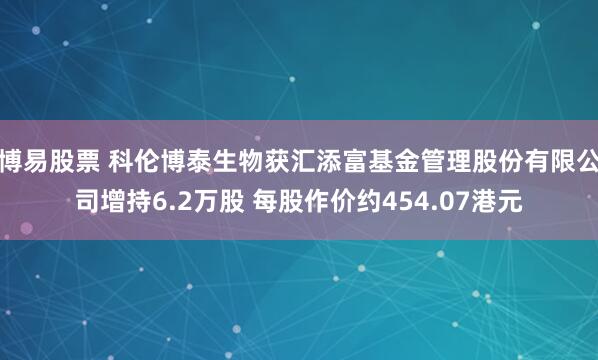 博易股票 科伦博泰生物获汇添富基金管理股份有限公司增持6.2万股 每股作价约454.07港元